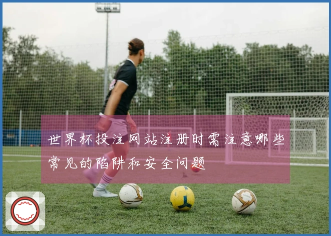 世界杯投注网站注册时需注意哪些常见的陷阱和安全问题