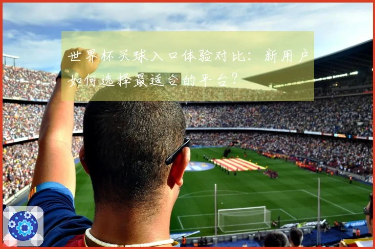 世界杯买球入口体验对比：新用户如何选择最适合的平台？