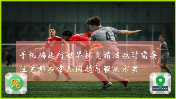 手机端进行世界杯竞猜活动时需要注意哪些常见问题与解决方案