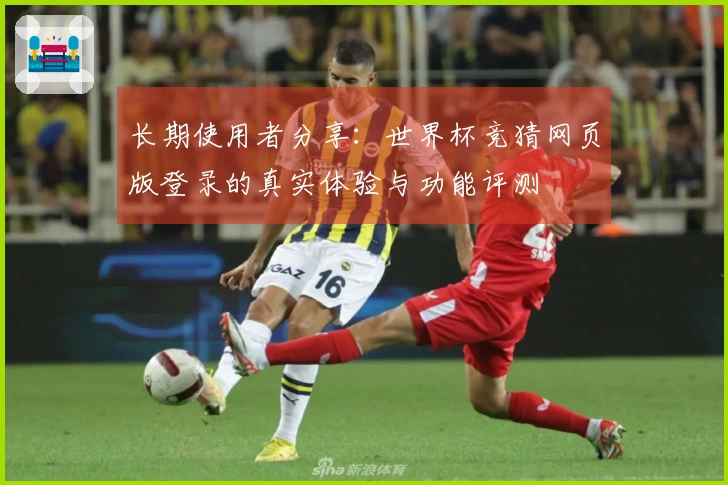 长期使用者分享：世界杯竞猜网页版登录的真实体验与功能评测